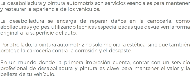 La desabolladura y pintura automotriz son servicios esenciales para mantener y restaurar la apariencia de los vehículos. La desabolladura se encarga de reparar daños en la carrocería, como abolladuras y golpes, utilizando técnicas especializadas que devuelven la forma original a la superficie del auto. Por otro lado, la pintura automotriz no solo mejora la estética, sino que también protege la carrocería contra la corrosión y el desgaste. En un mundo donde la primera impresión cuenta, contar con un servicio profesional de desabolladura y pintura es clave para mantener el valor y la belleza de tu vehículo.