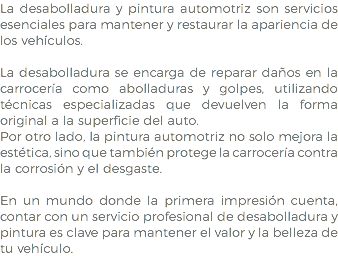 La desabolladura y pintura automotriz son servicios esenciales para mantener y restaurar la apariencia de los vehículos. La desabolladura se encarga de reparar daños en la carrocería como abolladuras y golpes, utilizando técnicas especializadas que devuelven la forma original a la superficie del auto. Por otro lado, la pintura automotriz no solo mejora la estética, sino que también protege la carrocería contra la corrosión y el desgaste. En un mundo donde la primera impresión cuenta, contar con un servicio profesional de desabolladura y pintura es clave para mantener el valor y la belleza de tu vehículo.