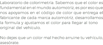 Laboratorio de colorimetría: Sabemos que el color es fundamental en el mundo automotriz, es por eso que nos apoyamos en el código de color que entrega el fabricante de cada marca automotriz, desarrollamos la formula y ajustamos el color para llegar al tono original del vehículo. No dejes que un color mal hecho arruine tu vehículo, asesórate.